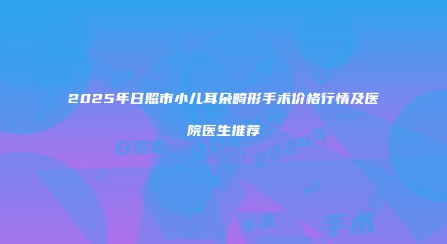 2025年日照市小儿耳朵畸形手术价格行情及医院医生推荐