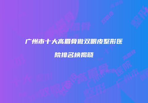 广州市十大高眉骨做双眼皮整形医院排名榜揭晓