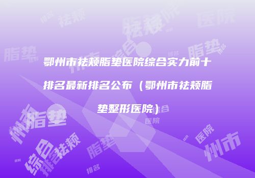 鄂州市祛颊脂垫医院综合实力前十排名最新排名公布（鄂州市祛颊脂垫整形医院）