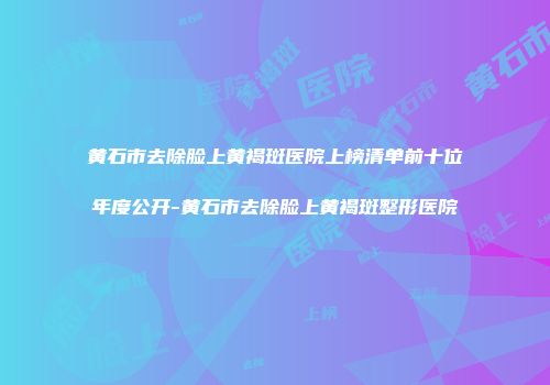 黄石市去除脸上黄褐斑医院上榜清单前十位年度公开-黄石市去除脸上黄褐斑整形医院