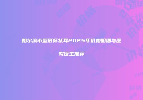 哈尔滨市整形杯状耳2025年价格明细与医院医生推荐