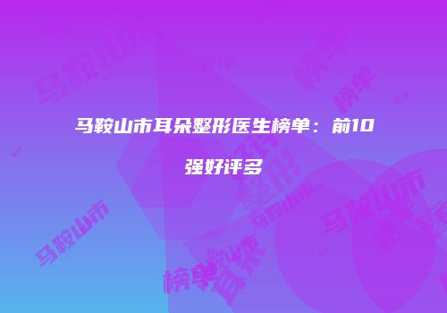马鞍山市耳朵整形医生榜单：前10强好评多