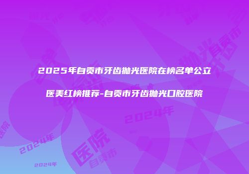 2025年自贡市牙齿抛光医院在榜名单公立医美红榜推荐-自贡市牙齿抛光口腔医院