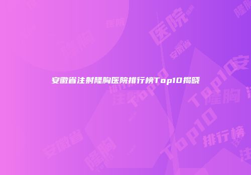 安徽省注射隆胸医院排行榜Top10揭晓
