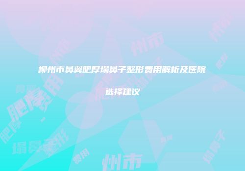 柳州市鼻翼肥厚塌鼻子整形费用解析及医院选择建议