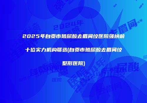 2025年自贡市玻尿酸去眉间纹医院强榜前十位实力机构筛选(自贡市玻尿酸去眉间纹整形医院)