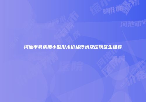 河池市乳房缩小整形术价格行情及医院医生推荐