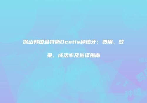 保山韩国登特斯Dentis种植牙：费用、效果、成活率及选择指南