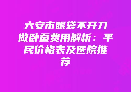 六安市眼袋不开刀做卧蚕费用解析：平民价格表及医院推荐