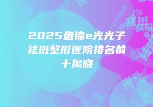 2025盘锦e光光子祛斑整形医院排名前十揭晓