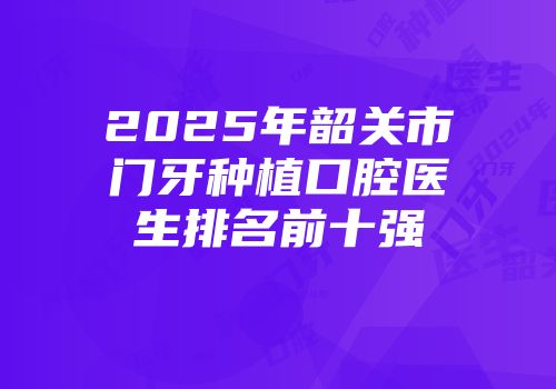 2025年韶关市门牙种植口腔医生排名前十强