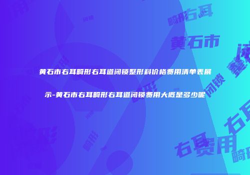 黄石市右耳畸形右耳道闭锁整形科价格费用清单表展示-黄石市右耳畸形右耳道闭锁费用大概是多少呢