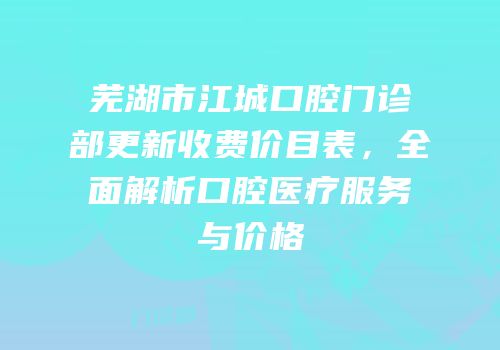 芜湖市江城口腔门诊部更新收费价目表，全面解析口腔医疗服务与价格