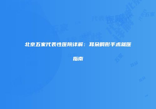 北京五家代表性医院详解：耳朵畸形手术就医指南