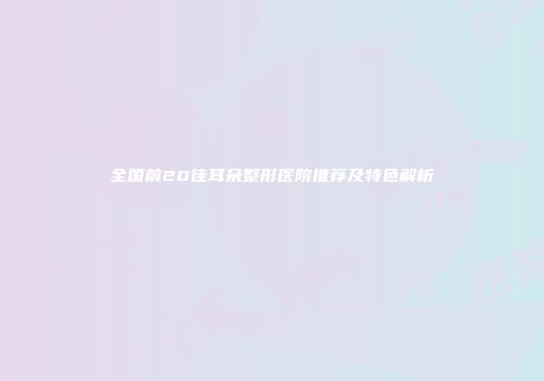 全国前20佳耳朵整形医院推荐及特色解析