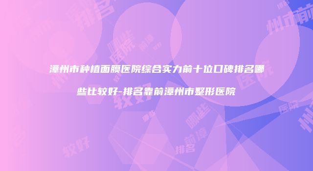 漳州市种植面膜医院综合实力前十位口碑排名哪些比较好-排名靠前漳州市整形医院
