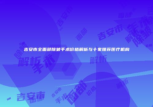 吉安市全面部除皱手术价格解析与十家推荐医疗机构