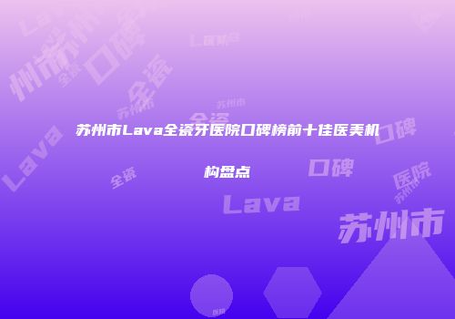 苏州市Lava全瓷牙医院口碑榜前十佳医美机构盘点