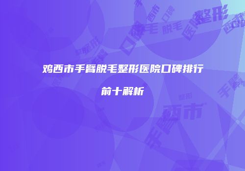鸡西市手臂脱毛整形医院口碑排行前十解析
