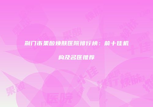 荆门市果酸焕肤医院排行榜：前十佳机构及名医推荐