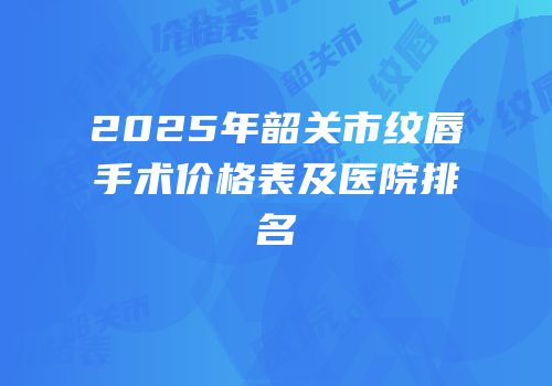 2025年韶关市纹唇手术价格表及医院排名