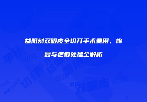 益阳割双眼皮全切开手术费用、修复与疤痕处理全解析