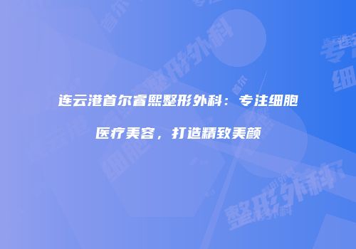 连云港首尔睿熙整形外科：专注细胞医疗美容，打造精致美颜