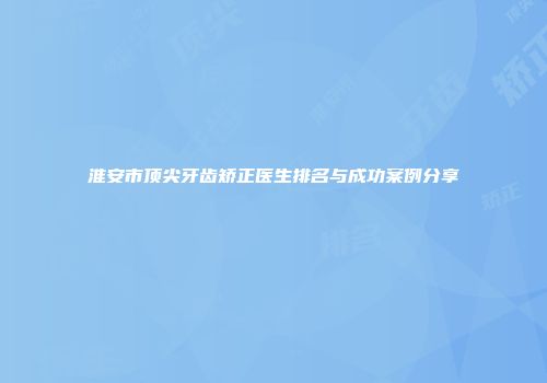 淮安市顶尖牙齿矫正医生排名与成功案例分享