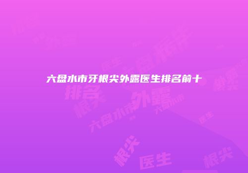 六盘水市牙根尖外露医生排名前十