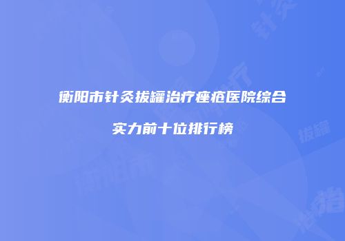 衡阳市针灸拔罐治疗痤疮医院综合实力前十位排行榜