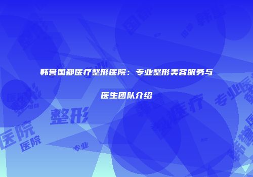 韩誉国都医疗整形医院：专业整形美容服务与医生团队介绍