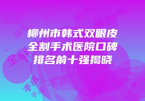 柳州市韩式双眼皮全割手术医院口碑排名前十强揭晓
