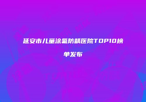 延安市儿童涂氟防龋医院TOP10榜单发布