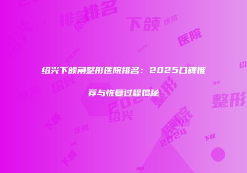 绍兴下颌角整形医院排名：2025口碑推荐与恢复过程揭秘