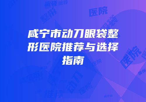 咸宁市动刀眼袋整形医院推荐与选择指南