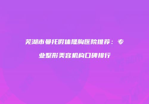 芜湖市曼托假体隆胸医院推荐：专业整形美容机构口碑排行