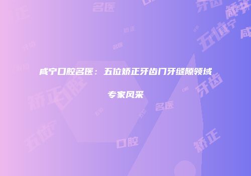 咸宁口腔名医：五位矫正牙齿门牙缝隙领域专家风采
