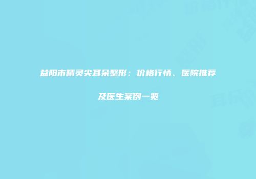 益阳市精灵尖耳朵整形：价格行情、医院推荐及医生案例一览