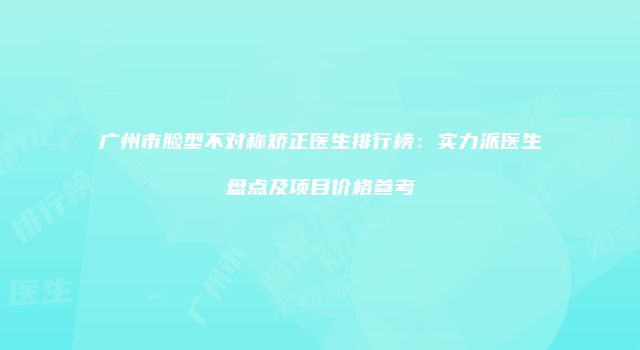 广州市脸型不对称矫正医生排行榜：实力派医生盘点及项目价格参考
