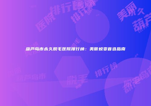 葫芦岛市永久脱毛医院排行榜：美丽蜕变首选指南