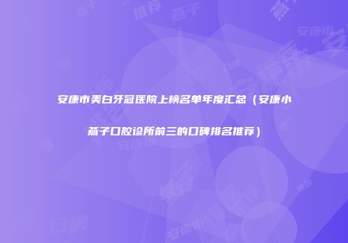 安康市美白牙冠医院上榜名单年度汇总（安康小燕子口腔诊所前三的口碑排名推荐）