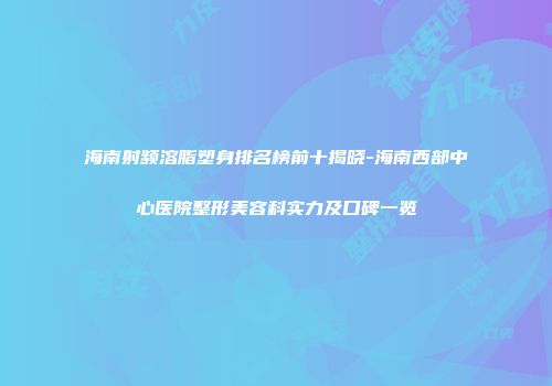 海南射频溶脂塑身排名榜前十揭晓-海南西部中心医院整形美容科实力及口碑一览