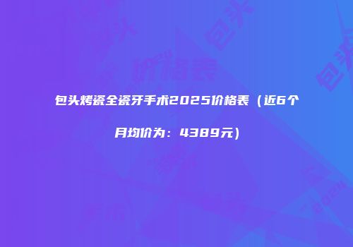 包头烤瓷全瓷牙手术2025价格表（近6个月均价为：4389元）