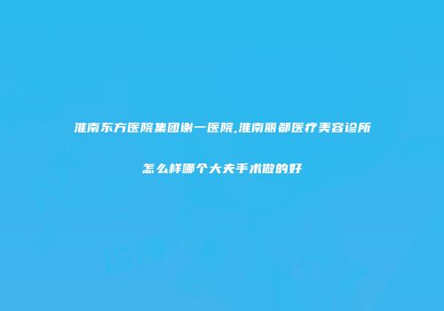 淮南东方医院集团谢一医院,淮南丽都医疗美容诊所怎么样哪个大夫手术做的好