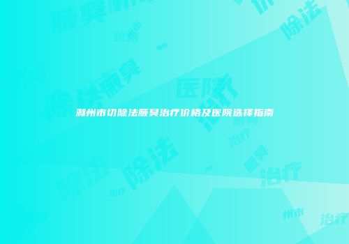 滁州市切除法腋臭治疗价格及医院选择指南