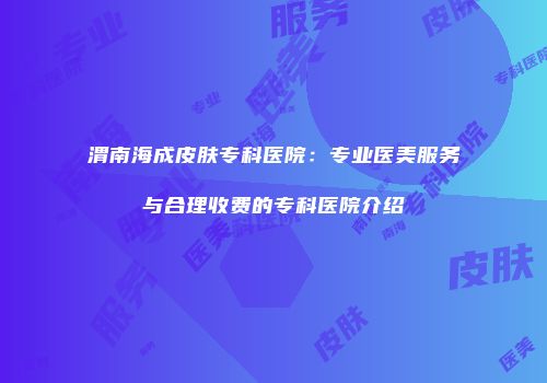 渭南海成皮肤专科医院：专业医美服务与合理收费的专科医院介绍