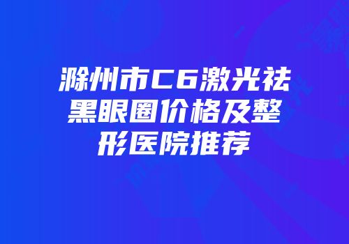 滁州市C6激光祛黑眼圈价格及整形医院推荐