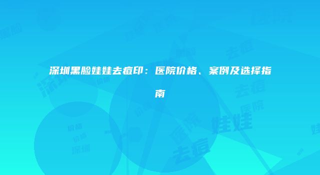 深圳黑脸娃娃去痘印：医院价格、案例及选择指南