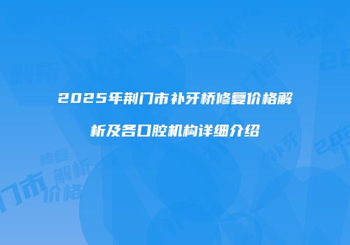 2025年荆门市补牙桥修复价格解析及各口腔机构详细介绍