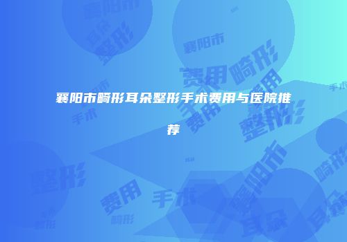 襄阳市畸形耳朵整形手术费用与医院推荐